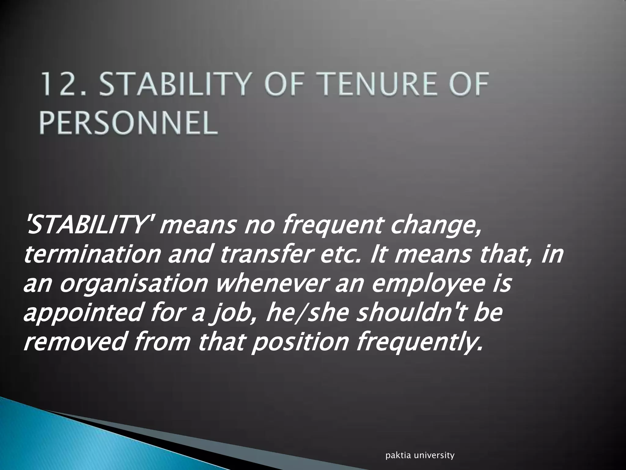 'STABILITY' means no frequent change,
termination and transfer etc. It means that, in
an organisation whenever an employee is
appointed for a job, he/she shouldn't be
removed from that position frequently.
paktia university
 