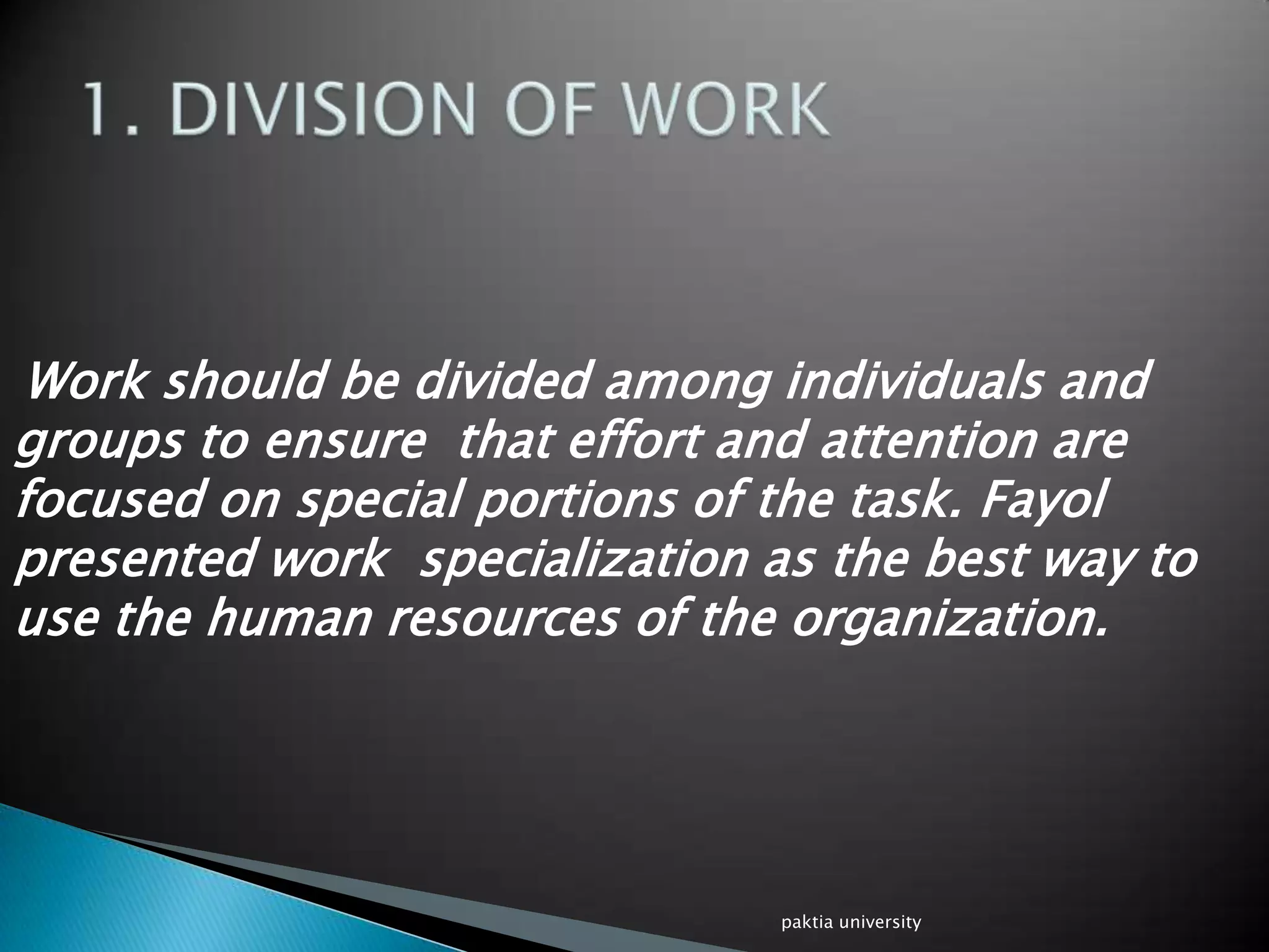 Work should be divided among individuals and
groups to ensure that effort and attention are
focused on special portions of the task. Fayol
presented work specialization as the best way to
use the human resources of the organization.
paktia university
 
