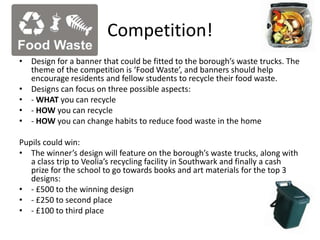 Competition!
• Design for a banner that could be fitted to the borough’s waste trucks. The
theme of the competition is ‘Food Waste’, and banners should help
encourage residents and fellow students to recycle their food waste.
• Designs can focus on three possible aspects:
• - WHAT you can recycle
• - HOW you can recycle
• - HOW you can change habits to reduce food waste in the home
Pupils could win:
• The winner’s design will feature on the borough’s waste trucks, along with
a class trip to Veolia’s recycling facility in Southwark and finally a cash
prize for the school to go towards books and art materials for the top 3
designs:
• - £500 to the winning design
• - £250 to second place
• - £100 to third place
 