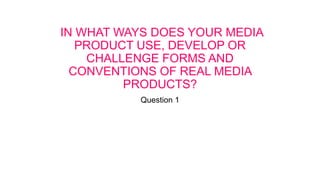 IN WHAT WAYS DOES YOUR MEDIA
PRODUCT USE, DEVELOP OR
CHALLENGE FORMS AND
CONVENTIONS OF REAL MEDIA
PRODUCTS?
Question 1
 