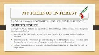 MY FIELD OF INTEREST
My field of interest id ECONOMICS AND MANAGEMENT SCIENCES.
STUDENTS BENEFITS
Through MOOC’S, students can be able to do different things on this subject. Those thing may
includes the following:
• They'll have the opportunity to either purchase a textbook or use free online educational
resources.
• They will have the opportunity get understanding about different and broad economics terms
through the use of other people’s/expects contributions and understanding .
• It allows students to access a broader syllabus than could possibly be offered by the staff of a
single school.
 