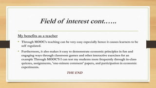 Field of interest cont.…..
My benefits as a teacher
• Through MOOC’s teaching can be very easy especially hence it causes learners to be
self regulated.
• Furthermore, it also makes it easy to demonstrate economic principles in fun and
engaging ways through classroom games and other interactive exercises for an
example Through MOOC’S I can test my students more frequently through in-class
quizzes, assignments, 'one-minute comment' papers, and participation in economic
experiments.
THE END
 