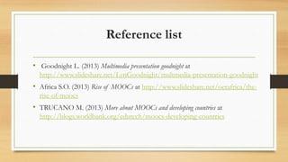 Reference list
• Goodnight L. (2013) Multimedia presentation goodnight at
http://www.slideshare.net/LynGoodnight/multmedia-presentation-goodnight
• Africa S.O. (2013) Rise of MOOCs at http://www.slideshare.net/oerafrica/the-
rise-of-moocs
• TRUCANO M. (2013) More about MOOCs and developing countries at
http://blogs.worldbank.org/edutech/moocs-developing-countries
 