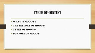 TABLE OF CONTENT
• WHAT IS MOOC’S ?
• THE HISTORY OF MOOC’S
• TYPES OF MOOC’S
• PURPOSE OF MOOC’S
 