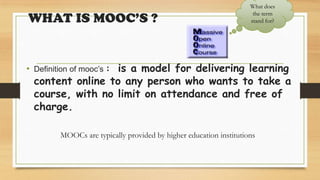 WHAT IS MOOC’S ?
• Definition of mooc’s : is a model for delivering learning
content online to any person who wants to take a
course, with no limit on attendance and free of
charge.
MOOCs are typically provided by higher education institutions
What does
the term
stand for?
 