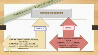 • .
XMOOC’S VS CMOOC’S
X-MOOC doesn't stand for anything
specifically
X-MOOCS are typically offered by a
university in partnership with a profit
organization.
C-MOOC stands for Connectivist
MOOC
C-MOOC- refers to a MOOC
designed to emphasize a
connection of learners
 