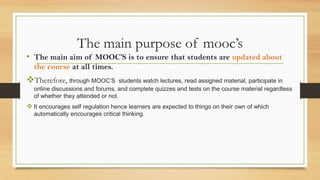 The main purpose of mooc’s
• The main aim of MOOC’S is to ensure that students are updated about
the course at all times.
Therefore, through MOOC’S students watch lectures, read assigned material, participate in
online discussions and forums, and complete quizzes and tests on the course material regardless
of whether they attended or not.
 It encourages self regulation hence learners are expected to things on their own of which
automatically encourages critical thinking.
 