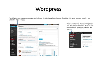Wordpress
• To add a new post to you your blog you need to first of all go to the dashboard section of the blog. This can ...