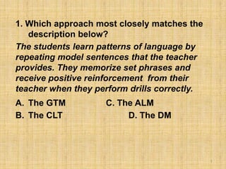 1. Which approach most closely matches the
description below?
The students learn patterns of language by
repeating model sentences that the teacher
provides. They memorize set phrases and
receive positive reinforcement from their
teacher when they perform drills correctly.
A. The GTM C. The ALM
B. The CLT D. The DM
1
 