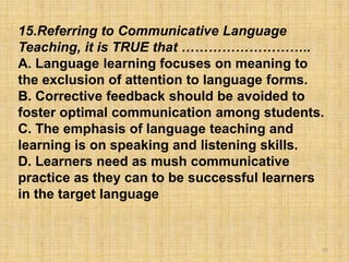15
15.Referring to Communicative Language
Teaching, it is TRUE that ………………………..
A. Language learning focuses on meaning to
the exclusion of attention to language forms.
B. Corrective feedback should be avoided to
foster optimal communication among students.
C. The emphasis of language teaching and
learning is on speaking and listening skills.
D. Learners need as mush communicative
practice as they can to be successful learners
in the target language
 