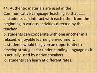 44. Authentic materials are used in the
Communicative Language Teaching so that ……
a. students can interact with each other from the
beginning in various activities directed by the
teacher.
b. students can cooperate with one another in a
relaxed, enjoyable learning environment.
c. students would be given an opportunity to
develop strategies for understanding language as it
is actually used by native speakers.
d. students can learn at different rates.
27
 