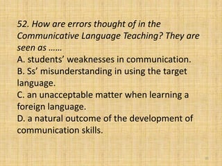 52. How are errors thought of in the
Communicative Language Teaching? They are
seen as ……
A. students’ weaknesses in communication.
B. Ss’ misunderstanding in using the target
language.
C. an unacceptable matter when learning a
foreign language.
D. a natural outcome of the development of
communication skills.
35
 