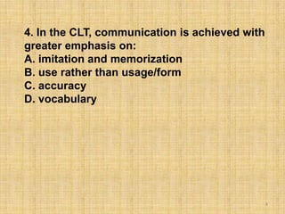 4
4. In the CLT, communication is achieved with
greater emphasis on:
A. imitation and memorization
B. use rather than usage/form
C. accuracy
D. vocabulary
 