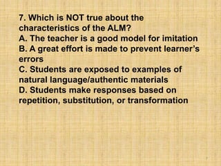 7
7. Which is NOT true about the
characteristics of the ALM?
A. The teacher is a good model for imitation
B. A great effort is made to prevent learner’s
errors
C. Students are exposed to examples of
natural language/authentic materials
D. Students make responses based on
repetition, substitution, or transformation
 