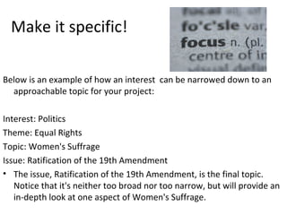 Make it specific!
Below is an example of how an interest can be narrowed down to an
approachable topic for your project:
Interest: Politics
Theme: Equal Rights
Topic: Women's Suffrage
Issue: Ratification of the 19th Amendment
• The issue, Ratification of the 19th Amendment, is the final topic.
Notice that it's neither too broad nor too narrow, but will provide an
in-depth look at one aspect of Women's Suffrage.
 