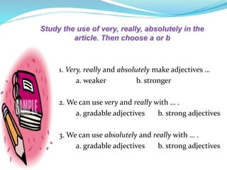 1. Very, really and absolutely make adjectives …
a. weaker b. stronger
2. We can use very and really with … .
a. gradable adjectives b. strong adjectives
3. We can use absolutely and really with … .
a. gradable adjectives b. strong adjectives
 