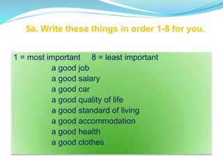 5a. Write these things in order 1-8 for you.
1 = most important 8 = least important
a good job
a good salary
a good car
a good quality of life
a good standard of living
a good accommodation
a good health
a good clothes
 
