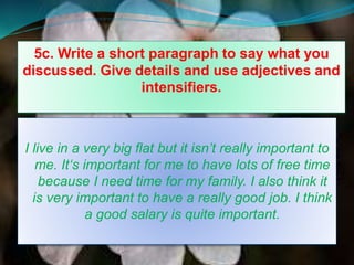 5c. Write a short paragraph to say what you
discussed. Give details and use adjectives and
intensifiers.
I live in a very big flat but it isn’t really important to
me. It‘s important for me to have lots of free time
because I need time for my family. I also think it
is very important to have a really good job. I think
a good salary is quite important.
 