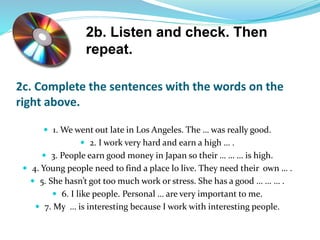 2c. Complete the sentences with the words on the
right above.
 1. We went out late in Los Angeles. The … was really good.
 2. I work very hard and earn a high … .
 3. People earn good money in Japan so their … … … is high.
 4. Young people need to find a place lo live. They need their own … .
 5. She hasn’t got too much work or stress. She has a good … … … .
 6. I like people. Personal … are very important to me.
 7. My … is interesting because I work with interesting people.
2b. Listen and check. Then
repeat.
 