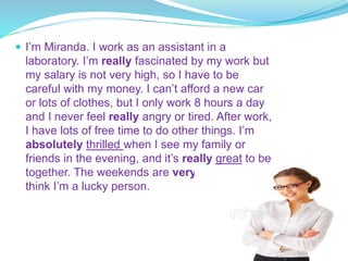  I’m Miranda. I work as an assistant in a
laboratory. I’m really fascinated by my work but
my salary is not very high, so I have to be
careful with my money. I can’t afford a new car
or lots of clothes, but I only work 8 hours a day
and I never feel really angry or tired. After work,
I have lots of free time to do other things. I’m
absolutely thrilled when I see my family or
friends in the evening, and it’s really great to be
together. The weekends are very good too. I
think I’m a lucky person.
 