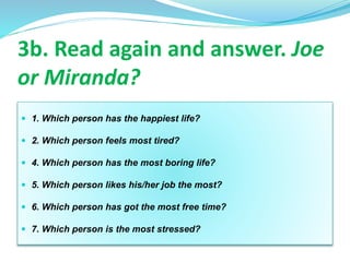  1. Which person has the happiest life?
 2. Which person feels most tired?
 4. Which person has the most boring life?
 5. Which person likes his/her job the most?
 6. Which person has got the most free time?
 7. Which person is the most stressed?
3b. Read again and answer. Joe
or Miranda?
 