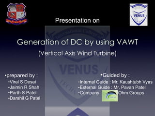 Presentation on
Generation of DC by using VAWT
(Vertical Axis Wind Turbine)
•prepared by :
-Viral S Desai
-Jaimin R Shah
-Parth S Patel
-Darshil G Patel
-Internal Guide : Mr. Kaushtubh Vyas
-External Guide : Mr. Pavan Patel
-Company : Ohm Groups
•Guided by :
 