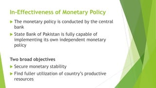 In-Effectiveness of Monetary Policy
 The monetary policy is conducted by the central
bank
 State Bank of Pakistan is fully capable of
implementing its own independent monetary
policy
Two broad objectives
 Secure monetary stability
 Find fuller utilization of country’s productive
resources
 