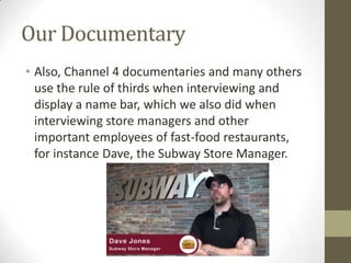 Our Documentary
• Also, Channel 4 documentaries and many others
use the rule of thirds when interviewing and
display a name bar, which we also did when
interviewing store managers and other
important employees of fast-food restaurants,
for instance Dave, the Subway Store Manager.
 