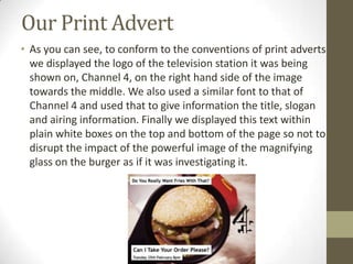 Our Print Advert
• As you can see, to conform to the conventions of print adverts
we displayed the logo of the television station it was being
shown on, Channel 4, on the right hand side of the image
towards the middle. We also used a similar font to that of
Channel 4 and used that to give information the title, slogan
and airing information. Finally we displayed this text within
plain white boxes on the top and bottom of the page so not to
disrupt the impact of the powerful image of the magnifying
glass on the burger as if it was investigating it.
 