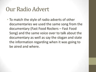 Our Radio Advert
• To match the style of radio adverts of other
documentaries we used the same song from the
documentary (Fast Food Rockers – Fast Food
Song) and the same voice over to talk about the
documentary as well as say the slogan and state
the information regarding when it was going to
be aired and where.
 