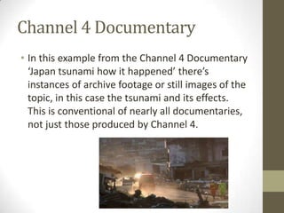 Channel 4 Documentary
• In this example from the Channel 4 Documentary
‘Japan tsunami how it happened’ there’s
instances of archive footage or still images of the
topic, in this case the tsunami and its effects.
This is conventional of nearly all documentaries,
not just those produced by Channel 4.
 