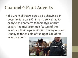 Channel 4 Print Adverts
• The Channel that we would be showing our
documentary on is Channel 4, so we had to
analyse and conform to their style of print
advert. The most common feature of their
adverts is their logo, which is on every one and
usually to the middle of the right side of the
advertisement.
 