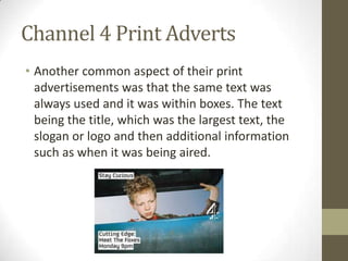 Channel 4 Print Adverts
• Another common aspect of their print
advertisements was that the same text was
always used and it was within boxes. The text
being the title, which was the largest text, the
slogan or logo and then additional information
such as when it was being aired.
 