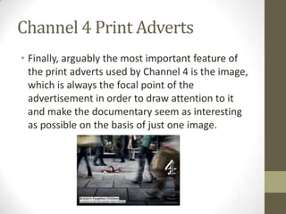 Channel 4 Print Adverts
• Finally, arguably the most important feature of
the print adverts used by Channel 4 is the image,
which is always the focal point of the
advertisement in order to draw attention to it
and make the documentary seem as interesting
as possible on the basis of just one image.
 
