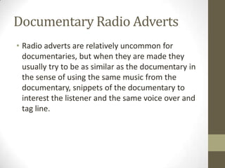 Documentary Radio Adverts
• Radio adverts are relatively uncommon for
documentaries, but when they are made they
usually try to be as similar as the documentary in
the sense of using the same music from the
documentary, snippets of the documentary to
interest the listener and the same voice over and
tag line.
 