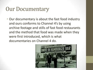 Our Documentary
• Our documentary is about the fast food industry
and ours conforms to Channel 4’s by using
archive footage and stills of fast food restaurants
and the method that food was made when they
were first introduced, which is what
documentaries on Channel 4 do.
 