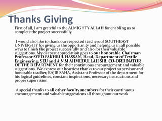 Thanks Giving
First of all, I am grateful to the ALMIGHTY ALLAH for enabling us to
complete the project successfully.
I would also like to thank our respected teachers of SOUTHEAST
UNIVERSITY for giving us the opportunity and helping us in all possible
ways to finish the project successfully and also for their valuable
suggestions. My deepest appreciation goes to our honorable Chairman
Professor SYED FAKHRUL HASSAN, Head, Department of Textile
Engineering, SEU and A.N.M AHMEDULLAH SIR, CO-ORDINATOR
OF THE DEPARTMENT for their continuous encouragement and valuable
suggestions. We express our heartiest thanks to our project supervisor and
honorable teacher, RAJIB SAHA, Assistant Professor of the department for
his logical guidelines, constant inspirations, necessary instructions and
proper supervision
A special thanks to all other faculty members for their continuous
encouragement and valuable suggestions all throughout our work.
 