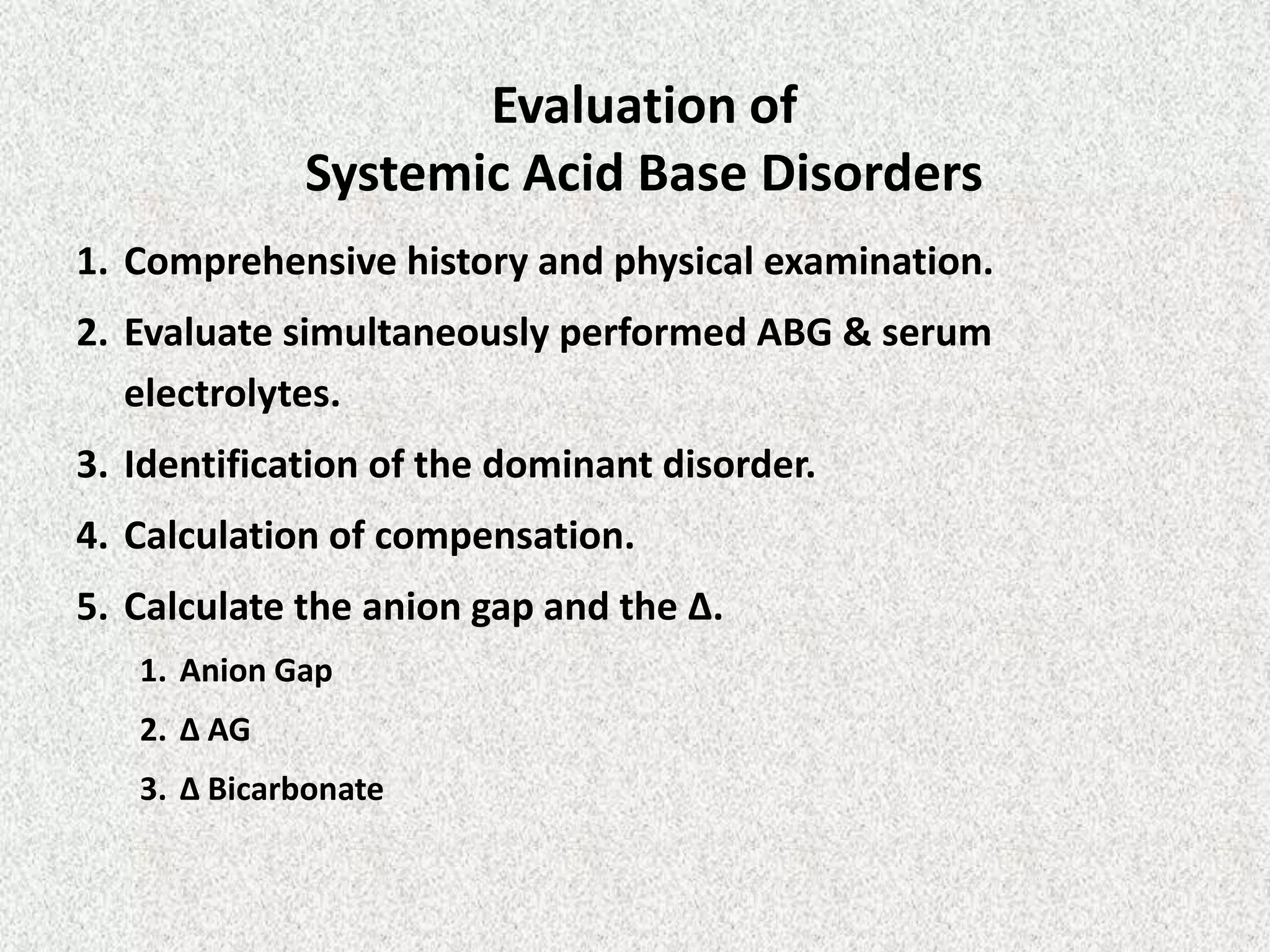 Evaluation of
Systemic Acid Base Disorders
1. Comprehensive history and physical examination.
2. Evaluate simultaneously performed ABG & serum
electrolytes.
3. Identification of the dominant disorder.
4. Calculation of compensation.
5. Calculate the anion gap and the Δ.
1. Anion Gap
2. Δ AG
3. Δ Bicarbonate
 