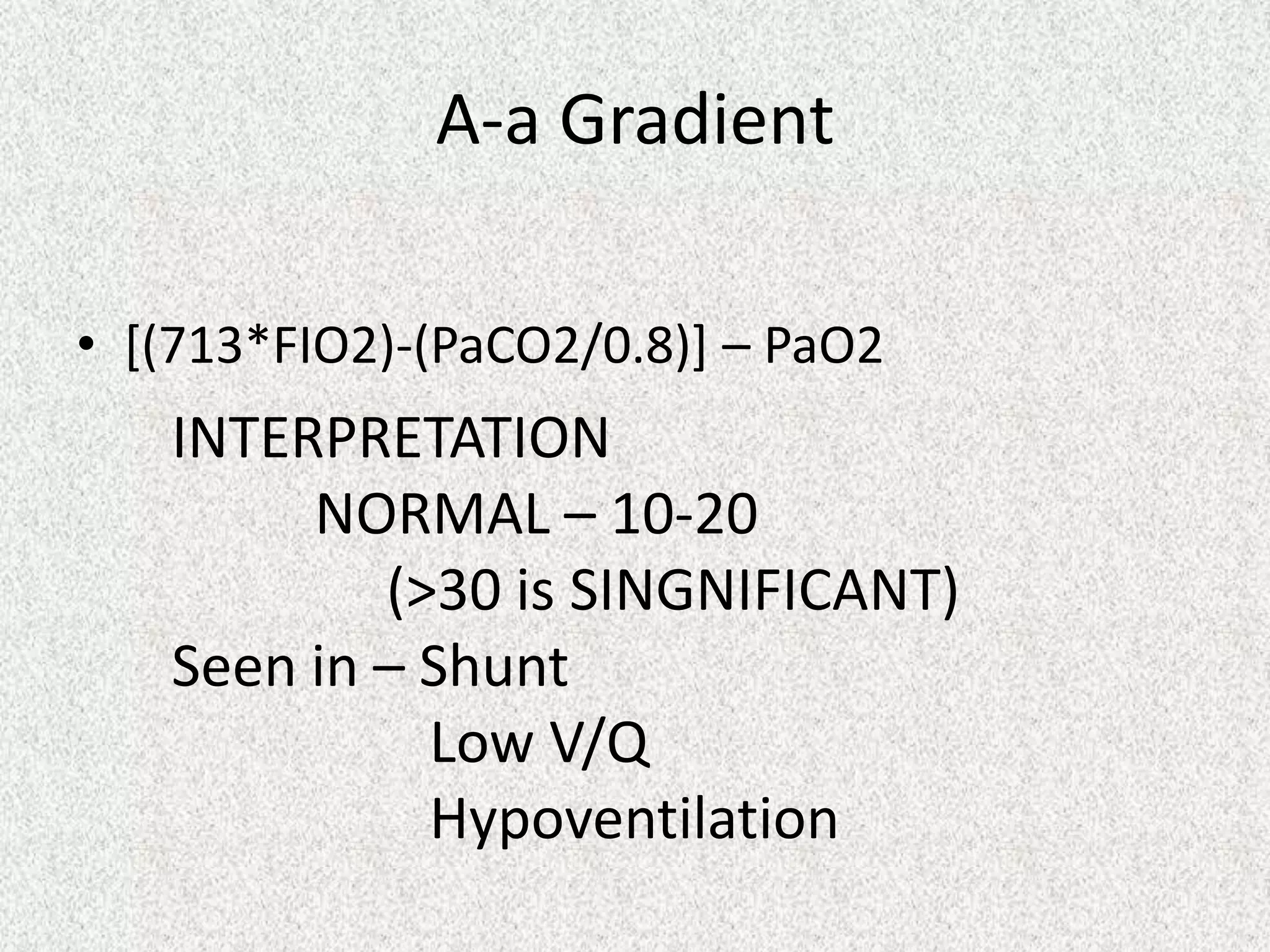 A-a Gradient
• [(713*FIO2)-(PaCO2/0.8)] – PaO2
INTERPRETATION
NORMAL – 10-20
(>30 is SINGNIFICANT)
Seen in – Shunt
Low V/Q
Hypoventilation
 