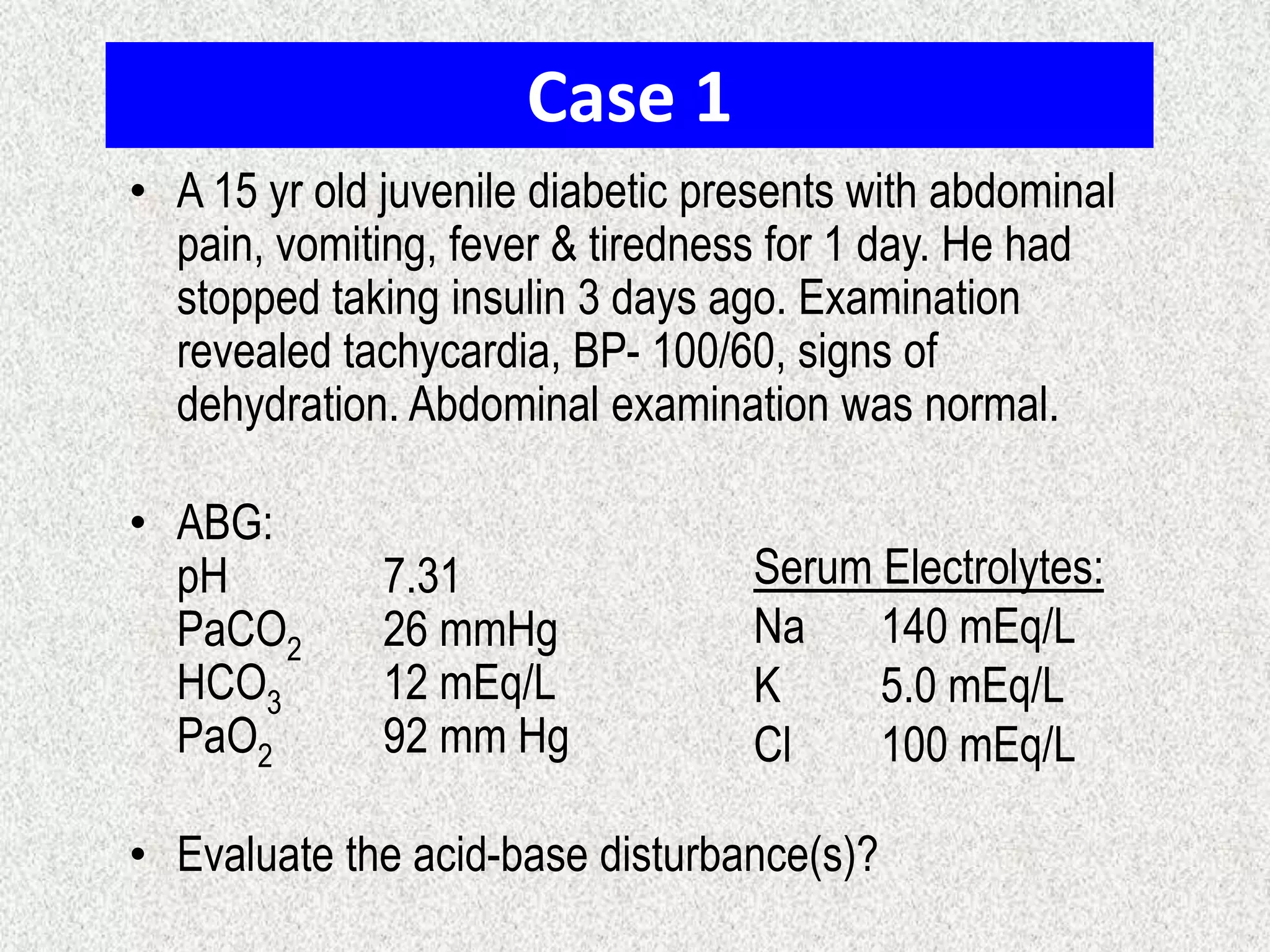 Case 1
• A 15 yr old juvenile diabetic presents with abdominal
pain, vomiting, fever & tiredness for 1 day. He had
stopped taking insulin 3 days ago. Examination
revealed tachycardia, BP- 100/60, signs of
dehydration. Abdominal examination was normal.
• ABG:
pH 7.31
PaCO2 26 mmHg
HCO3 12 mEq/L
PaO2 92 mm Hg
• Evaluate the acid-base disturbance(s)?
Serum Electrolytes:
Na 140 mEq/L
K 5.0 mEq/L
Cl 100 mEq/L
 