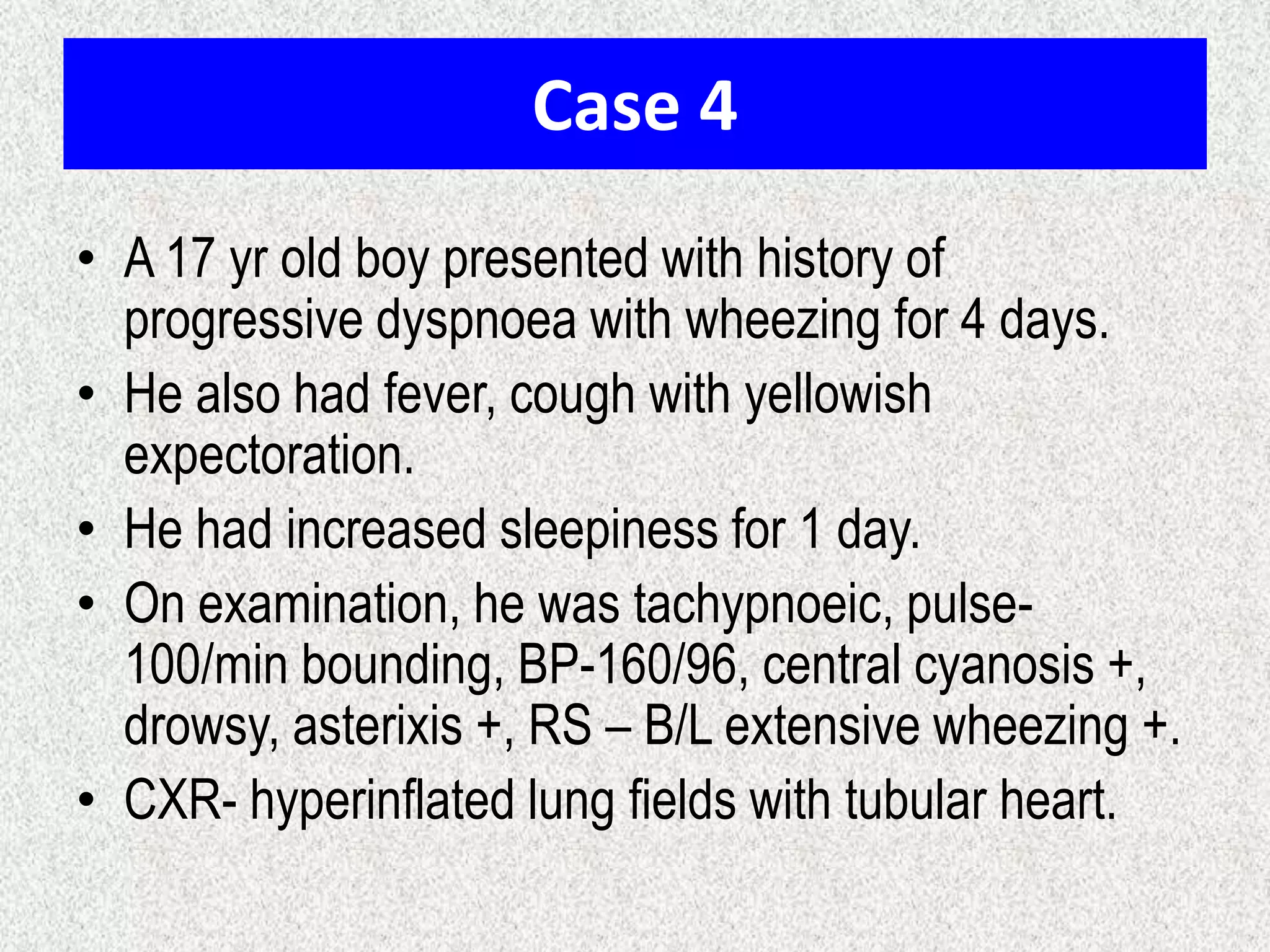 Case 4
• A 17 yr old boy presented with history of
progressive dyspnoea with wheezing for 4 days.
• He also had fever, cough with yellowish
expectoration.
• He had increased sleepiness for 1 day.
• On examination, he was tachypnoeic, pulse-
100/min bounding, BP-160/96, central cyanosis +,
drowsy, asterixis +, RS – B/L extensive wheezing +.
• CXR- hyperinflated lung fields with tubular heart.
 