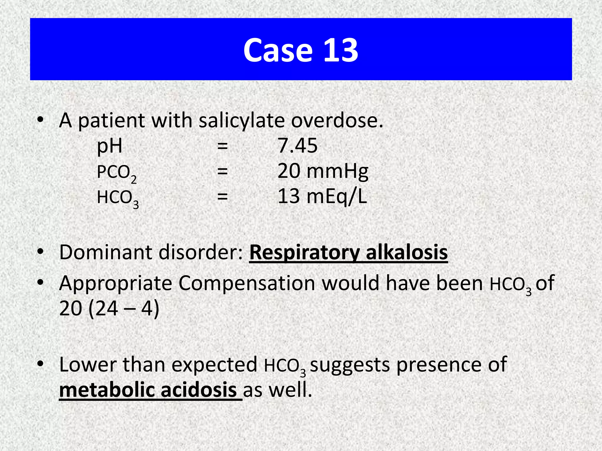Case 13
• A patient with salicylate overdose.
pH = 7.45
PCO2 = 20 mmHg
HCO3 = 13 mEq/L
• Dominant disorder: Respiratory alkalosis
• Appropriate Compensation would have been HCO3 of
20 (24 – 4)
• Lower than expected HCO3 suggests presence of
metabolic acidosis as well.
 