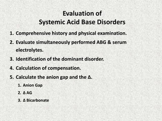 Evaluation of
Systemic Acid Base Disorders
1. Comprehensive history and physical examination.
2. Evaluate simultaneously performed ABG & serum
electrolytes.
3. Identification of the dominant disorder.
4. Calculation of compensation.
5. Calculate the anion gap and the Δ.
1. Anion Gap
2. Δ AG
3. Δ Bicarbonate
 