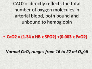 CAO2= directly reflects the total
number of oxygen molecules in
arterial blood, both bound and
unbound to hemoglobin
• CaO2 = (1.34 x HB x SPO2) +(0.003 x PaO2)
Normal CaO2 ranges from 16 to 22 ml O2/dl
 