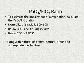 PaO2/FIO2 Ratio
• To estimate the impairment of oxygenation, calculate
the PaO2/FIO2 ratio
• Normally, this ratio is 500-600
• Below 300 is acute lung injury*
• Below 200 is ARDS*
*Along with diffuse infiltrates, normal PCWP, and
appropriate mechanism
 