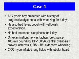 Case 4
• A 17 yr old boy presented with history of
progressive dyspnoea with wheezing for 4 days.
• He also had fever, cough with yellowish
expectoration.
• He had increased sleepiness for 1 day.
• On examination, he was tachypnoeic, pulse-
100/min bounding, BP-160/96, central cyanosis +,
drowsy, asterixis +, RS – B/L extensive wheezing +.
• CXR- hyperinflated lung fields with tubular heart.
 