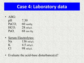 Case 4: Laboratory data
• ABG:
pH 7.30
PaCO2 60 mmHg
HCO3 28 mEq/L
PaO2 68 mm Hg
• Serum Electrolytes:
Na 136 mEq/L
K 4.5 mEq/L
Cl 98 mEq/L
• Evaluate the acid-base disturbance(s)?
 