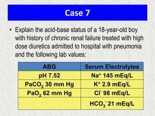 Case 7
• Explain the acid-base status of a 18-year-old boy
with history of chronic renal failure treated with high
dose diuretics admitted to hospital with pneumonia
and the following lab values:
ABG Serum Electrolytes
pH 7.52 Na+ 145 mEq/L
PaCO2 30 mm Hg K+ 2.9 mEq/L
PaO2 62 mm Hg Cl
-
98 mEq/L
HCO3
-
21 mEq/L
 