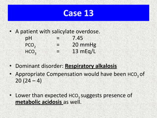 Case 13
• A patient with salicylate overdose.
pH = 7.45
PCO2 = 20 mmHg
HCO3 = 13 mEq/L
• Dominant disorder: Respiratory alkalosis
• Appropriate Compensation would have been HCO3 of
20 (24 – 4)
• Lower than expected HCO3 suggests presence of
metabolic acidosis as well.
 