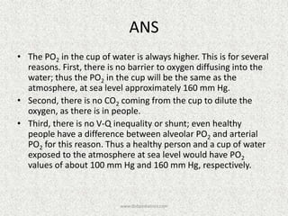 ANS
• The PO2 in the cup of water is always higher. This is for several
reasons. First, there is no barrier to oxygen diffusing into the
water; thus the PO2 in the cup will be the same as the
atmosphere, at sea level approximately 160 mm Hg.
• Second, there is no CO2 coming from the cup to dilute the
oxygen, as there is in people.
• Third, there is no V-Q inequality or shunt; even healthy
people have a difference between alveolar PO2 and arterial
PO2 for this reason. Thus a healthy person and a cup of water
exposed to the atmosphere at sea level would have PO2
values of about 100 mm Hg and 160 mm Hg, respectively.
www.dnbpediatrics.com
 